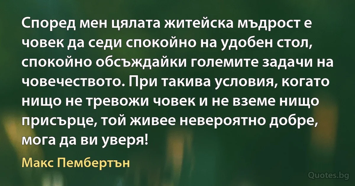 Според мен цялата житейска мъдрост е човек да седи спокойно на удобен стол, спокойно обсъждайки големите задачи на човечеството. При такива условия, когато нищо не тревожи човек и не вземе нищо присърце, той живее невероятно добре, мога да ви уверя! (Макс Пембертън)