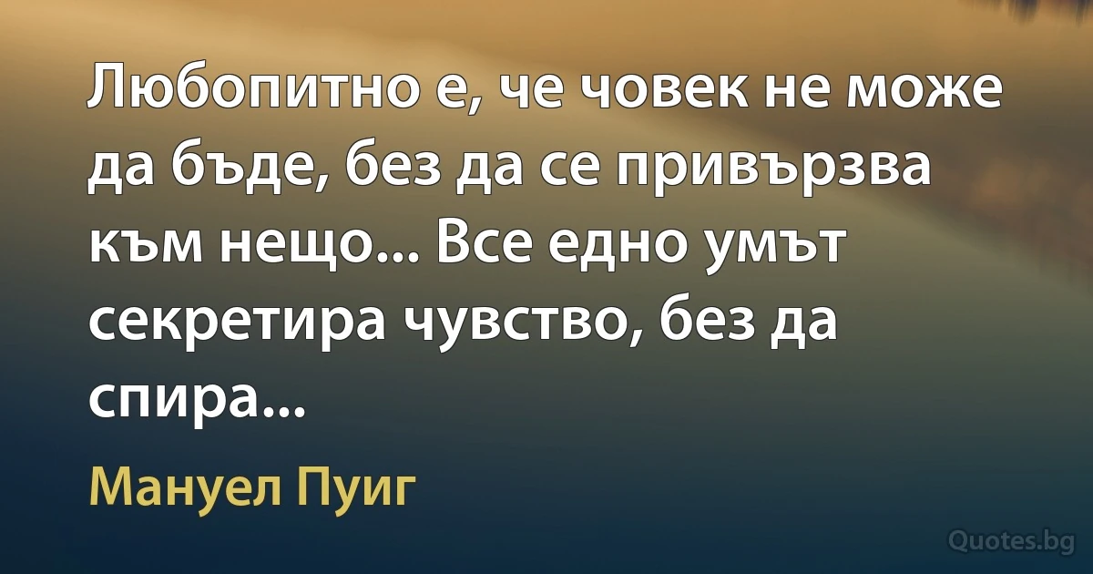 Любопитно е, че човек не може да бъде, без да се привързва към нещо... Все едно умът секретира чувство, без да спира... (Мануел Пуиг)