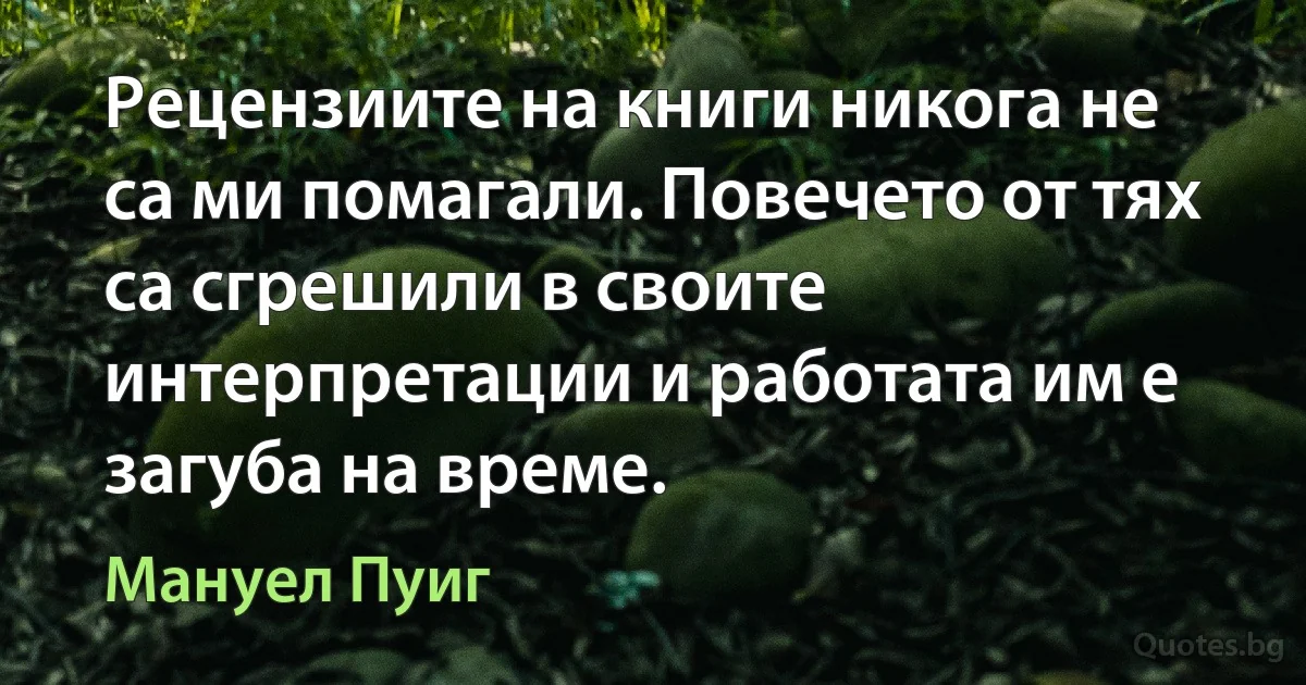 Рецензиите на книги никога не са ми помагали. Повечето от тях са сгрешили в своите интерпретации и работата им е загуба на време. (Мануел Пуиг)