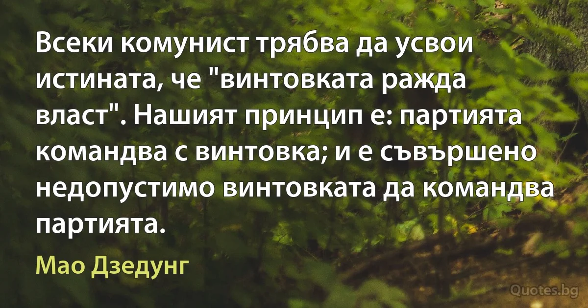 Всеки комунист трябва да усвои истината, че "винтовката ражда власт". Нашият принцип е: партията командва с винтовка; и е съвършено недопустимо винтовката да командва партията. (Мао Дзедунг)