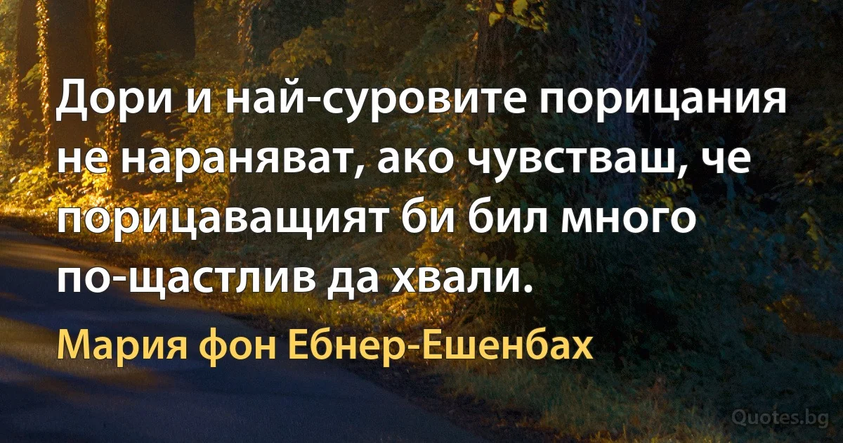 Дори и най-суровите порицания не нараняват, ако чувстваш, че порицаващият би бил много по-щастлив да хвали. (Мария фон Ебнер-Ешенбах)