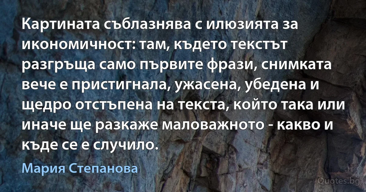 Картината съблазнява с илюзията за икономичност: там, където текстът разгръща само първите фрази, снимката вече е пристигнала, ужасена, убедена и щедро отстъпена на текста, който така или иначе ще разкаже маловажното - какво и къде се е случило. (Мария Степанова)