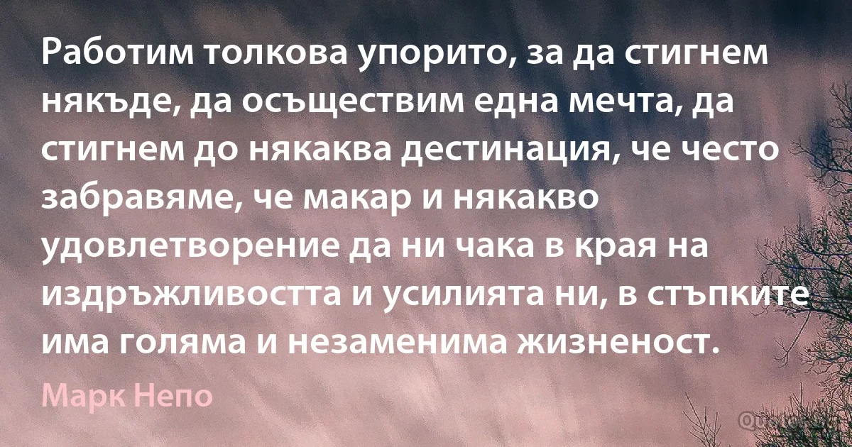 Работим толкова упорито, за да стигнем някъде, да осъществим една мечта, да стигнем до някаква дестинация, че често забравяме, че макар и някакво удовлетворение да ни чака в края на издръжливостта и усилията ни, в стъпките има голяма и незаменима жизненост. (Марк Непо)