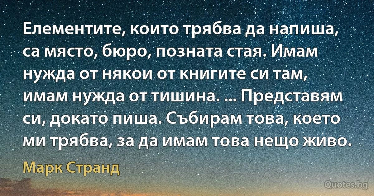 Елементите, които трябва да напиша, са място, бюро, позната стая. Имам нужда от някои от книгите си там, имам нужда от тишина. ... Представям си, докато пиша. Събирам това, което ми трябва, за да имам това нещо живо. (Марк Странд)