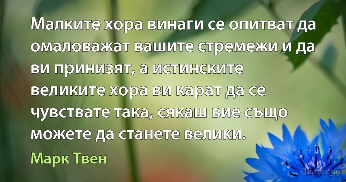 Малките хора винаги се опитват да омаловажат вашите стремежи и да ви принизят, а истинските великите хора ви карат да се чувствате така, сякаш вие също можете да станете велики. (Марк Твен)