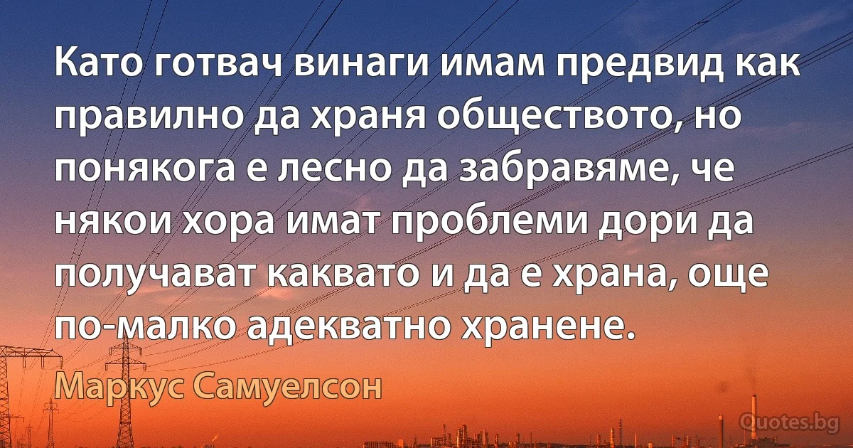 Като готвач винаги имам предвид как правилно да храня обществото, но понякога е лесно да забравяме, че някои хора имат проблеми дори да получават каквато и да е храна, още по-малко адекватно хранене. (Маркус Самуелсон)