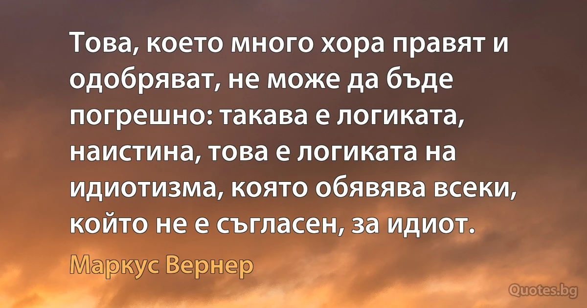 Това, което много хора правят и одобряват, не може да бъде погрешно: такава е логиката, наистина, това е логиката на идиотизма, която обявява всеки, който не е съгласен, за идиот. (Маркус Вернер)