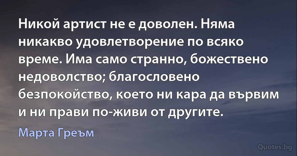 Никой артист не е доволен. Няма никакво удовлетворение по всяко време. Има само странно, божествено недоволство; благословено безпокойство, което ни кара да вървим и ни прави по-живи от другите. (Марта Греъм)