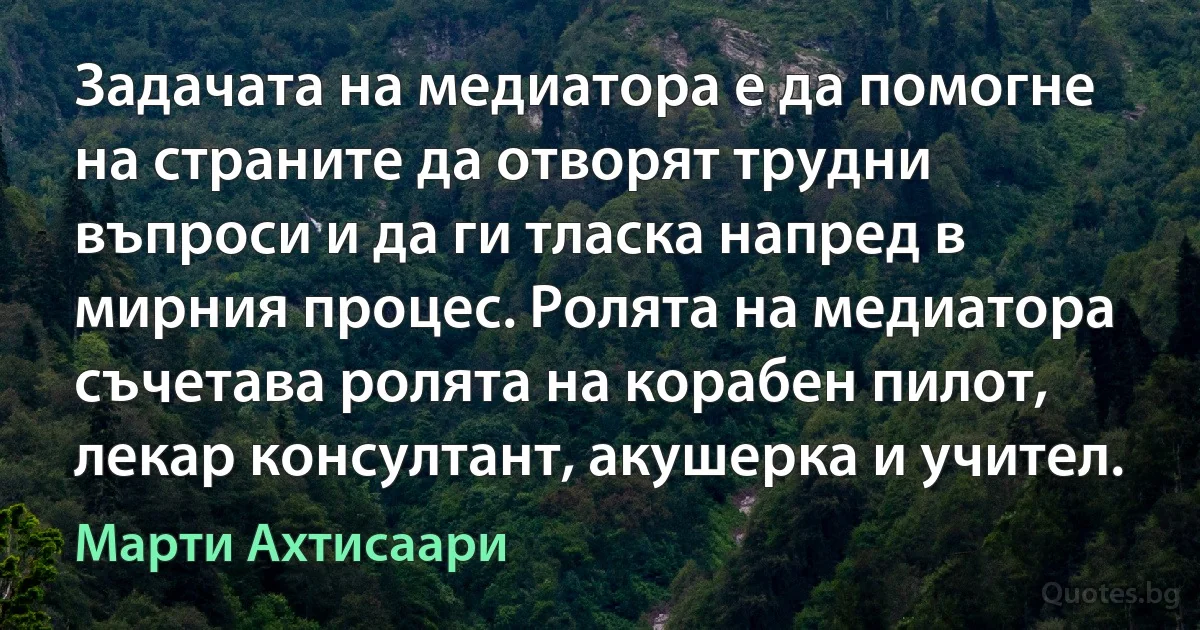 Задачата на медиатора е да помогне на страните да отворят трудни въпроси и да ги тласка напред в мирния процес. Ролята на медиатора съчетава ролята на корабен пилот, лекар консултант, акушерка и учител. (Марти Ахтисаари)