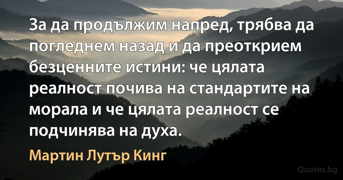 За да продължим напред, трябва да погледнем назад и да преоткрием безценните истини: че цялата реалност почива на стандартите на морала и че цялата реалност се подчинява на духа. (Мартин Лутър Кинг)