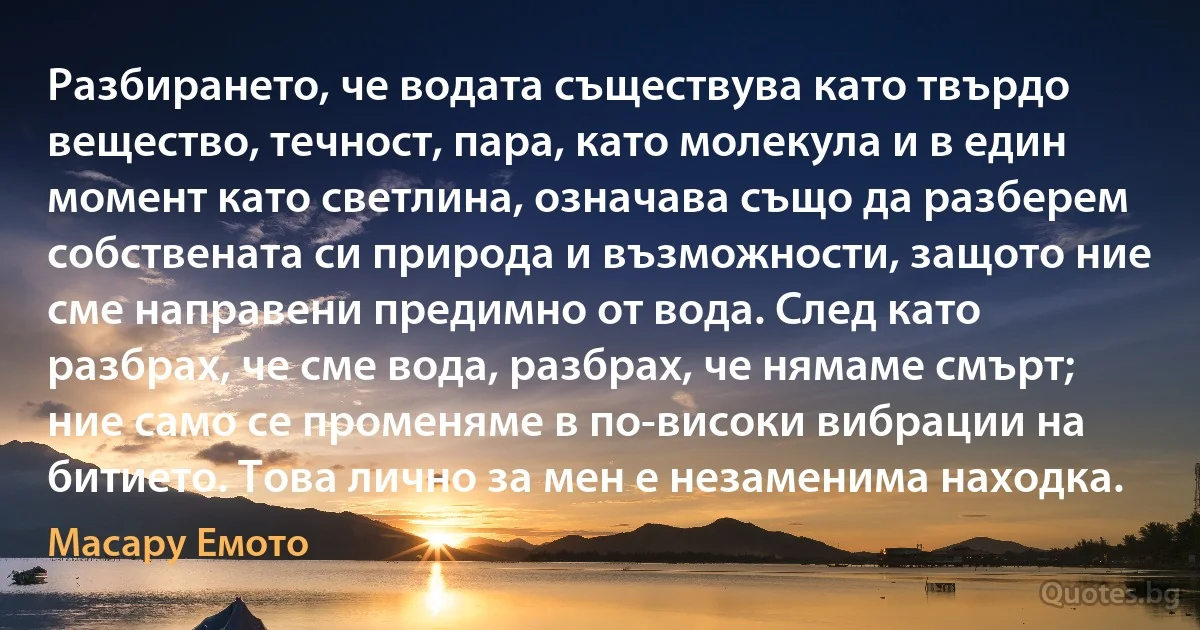 Разбирането, че водата съществува като твърдо вещество, течност, пара, като молекула и в един момент като светлина, означава също да разберем собствената си природа и възможности, защото ние сме направени предимно от вода. След като разбрах, че сме вода, разбрах, че нямаме смърт; ние само се променяме в по-високи вибрации на битието. Това лично за мен е незаменима находка. (Масару Емото)