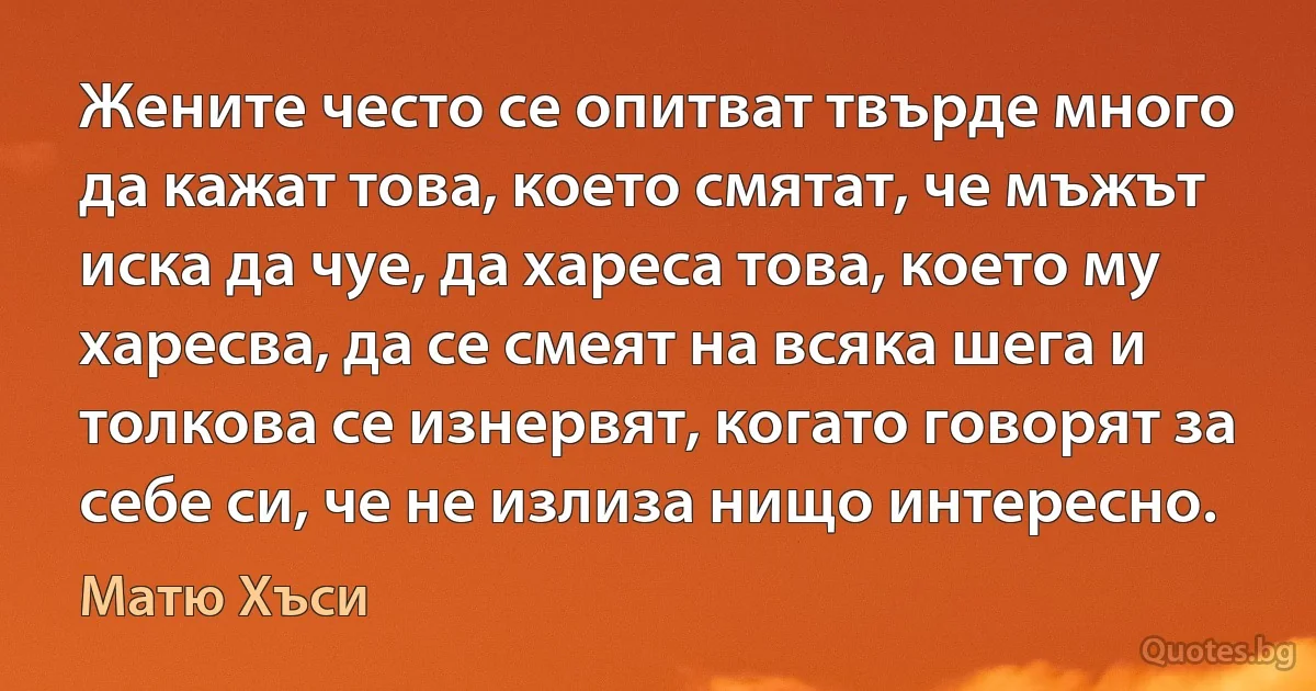 Жените често се опитват твърде много да кажат това, което смятат, че мъжът иска да чуе, да хареса това, което му харесва, да се смеят на всяка шега и толкова се изнервят, когато говорят за себе си, че не излиза нищо интересно. (Матю Хъси)