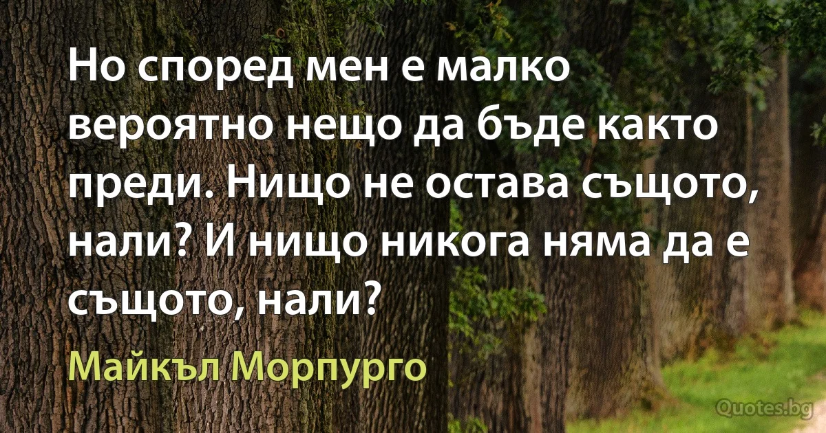 Но според мен е малко вероятно нещо да бъде както преди. Нищо не остава същото, нали? И нищо никога няма да е същото, нали? (Майкъл Морпурго)