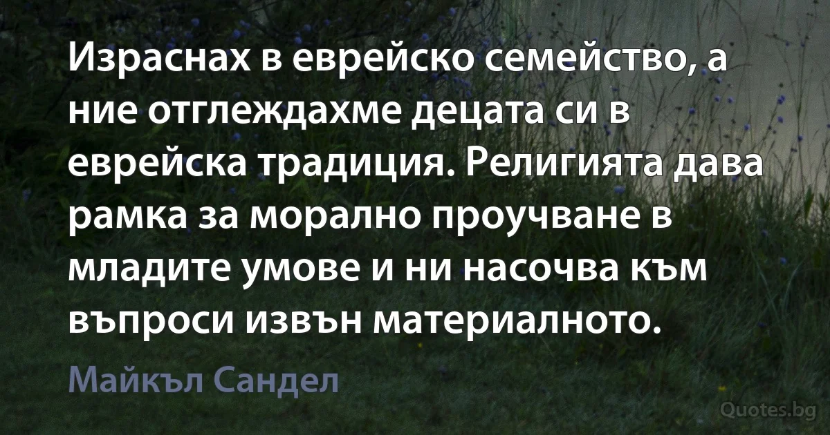 Израснах в еврейско семейство, а ние отглеждахме децата си в еврейска традиция. Религията дава рамка за морално проучване в младите умове и ни насочва към въпроси извън материалното. (Майкъл Сандел)