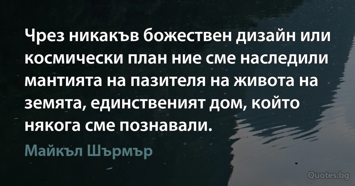 Чрез никакъв божествен дизайн или космически план ние сме наследили мантията на пазителя на живота на земята, единственият дом, който някога сме познавали. (Майкъл Шърмър)