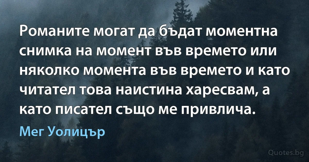 Романите могат да бъдат моментна снимка на момент във времето или няколко момента във времето и като читател това наистина харесвам, а като писател също ме привлича. (Мег Уолицър)