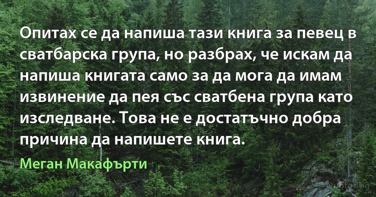 Опитах се да напиша тази книга за певец в сватбарска група, но разбрах, че искам да напиша книгата само за да мога да имам извинение да пея със сватбена група като изследване. Това не е достатъчно добра причина да напишете книга. (Меган Макафърти)