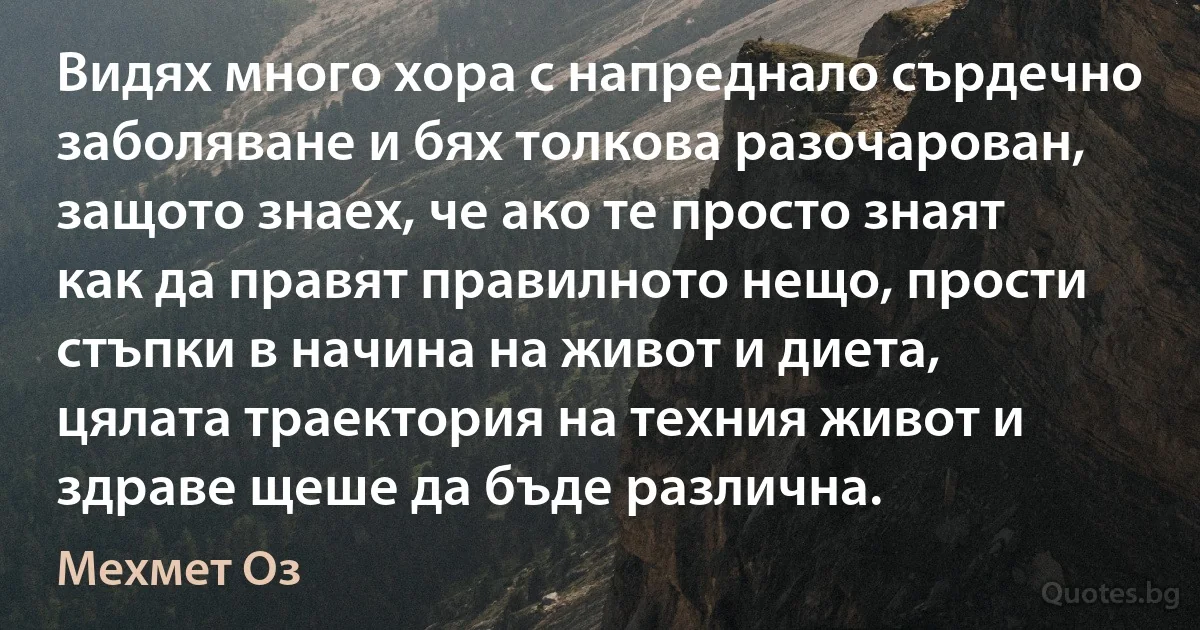 Видях много хора с напреднало сърдечно заболяване и бях толкова разочарован, защото знаех, че ако те просто знаят как да правят правилното нещо, прости стъпки в начина на живот и диета, цялата траектория на техния живот и здраве щеше да бъде различна. (Мехмет Оз)