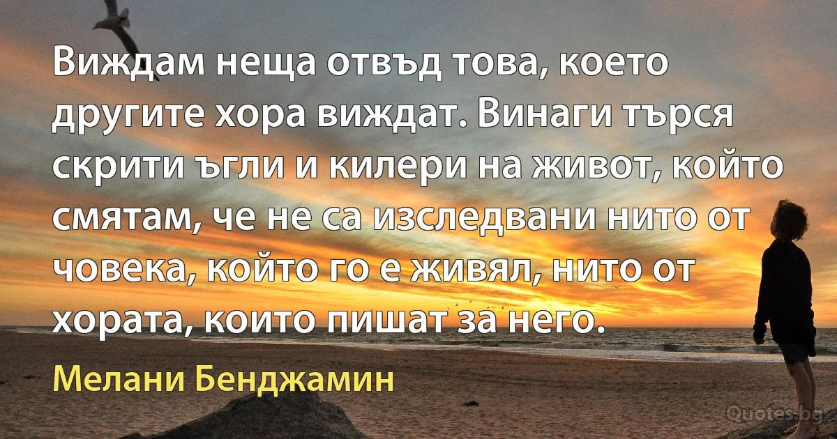 Виждам неща отвъд това, което другите хора виждат. Винаги търся скрити ъгли и килери на живот, който смятам, че не са изследвани нито от човека, който го е живял, нито от хората, които пишат за него. (Мелани Бенджамин)