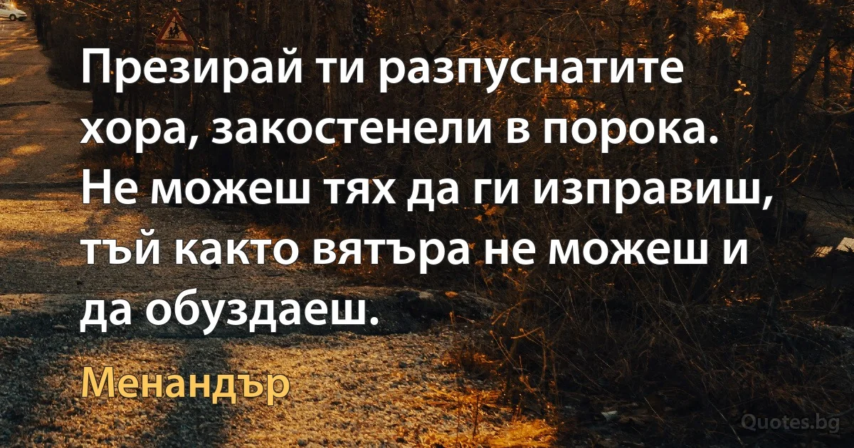 Презирай ти разпуснатите хора, закостенели в порока. Не можеш тях да ги изправиш, тъй както вятъра не можеш и да обуздаеш. (Менандър)