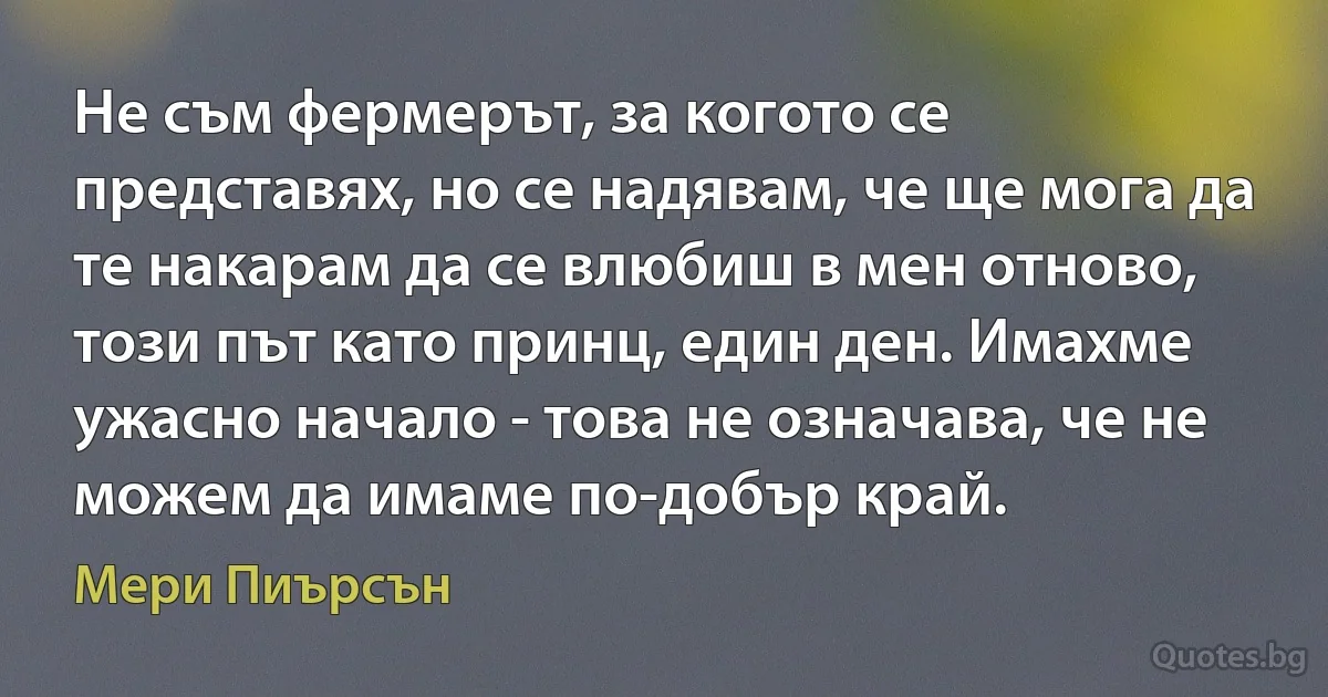 Не съм фермерът, за когото се представях, но се надявам, че ще мога да те накарам да се влюбиш в мен отново, този път като принц, един ден. Имахме ужасно начало - това не означава, че не можем да имаме по-добър край. (Мери Пиърсън)