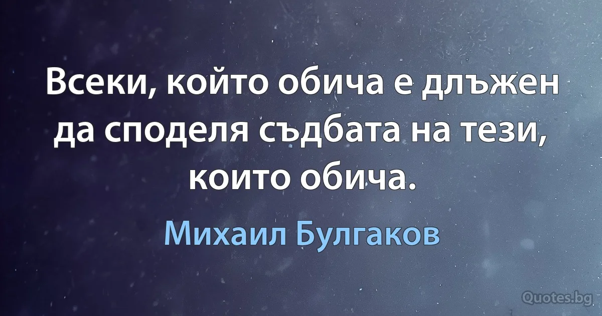 Всеки, който обича е длъжен да споделя съдбата на тези, които обича. (Михаил Булгаков)