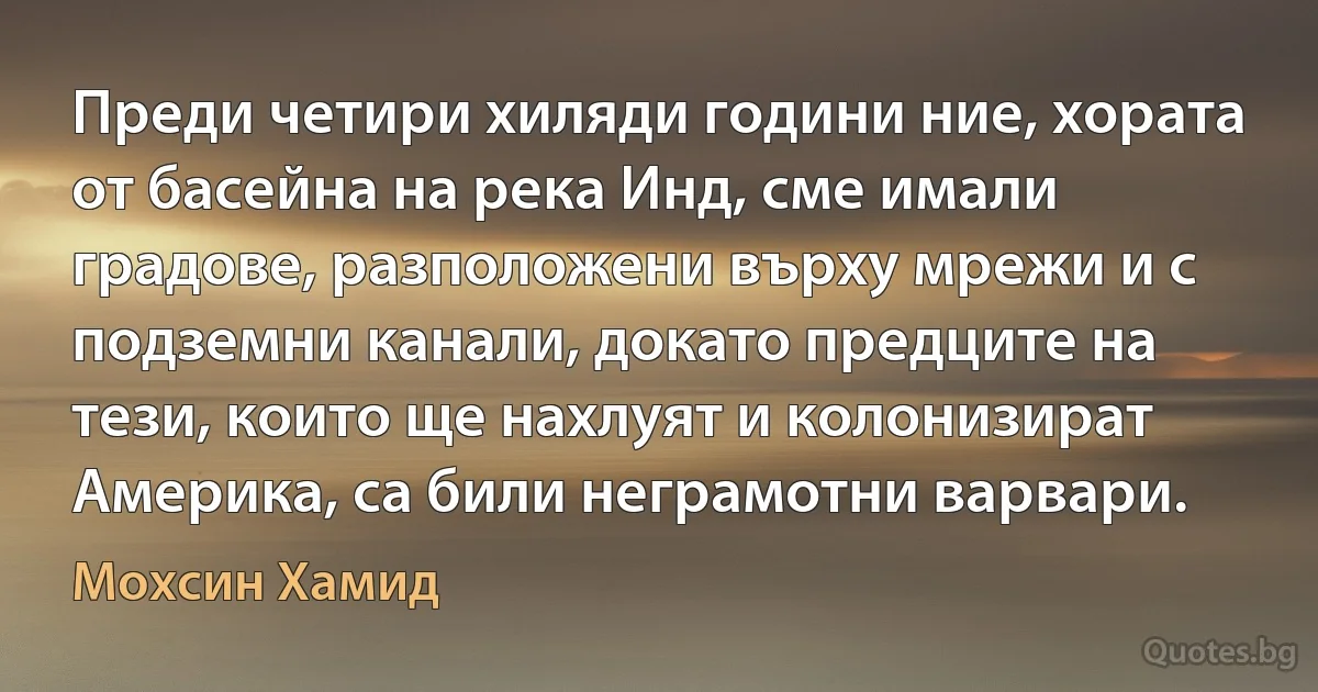 Преди четири хиляди години ние, хората от басейна на река Инд, сме имали градове, разположени върху мрежи и с подземни канали, докато предците на тези, които ще нахлуят и колонизират Америка, са били неграмотни варвари. (Мохсин Хамид)