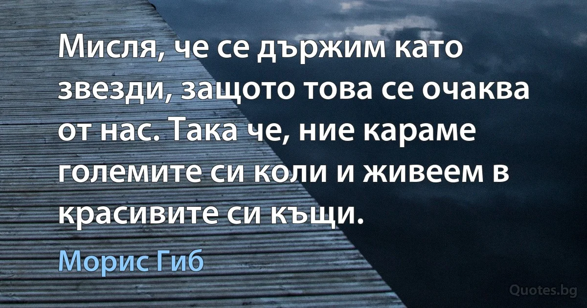 Мисля, че се държим като звезди, защото това се очаква от нас. Така че, ние караме големите си коли и живеем в красивите си къщи. (Морис Гиб)