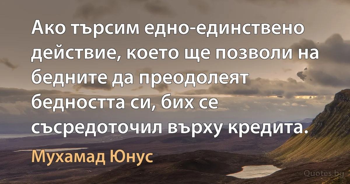 Ако търсим едно-единствено действие, което ще позволи на бедните да преодолеят бедността си, бих се съсредоточил върху кредита. (Мухамад Юнус)