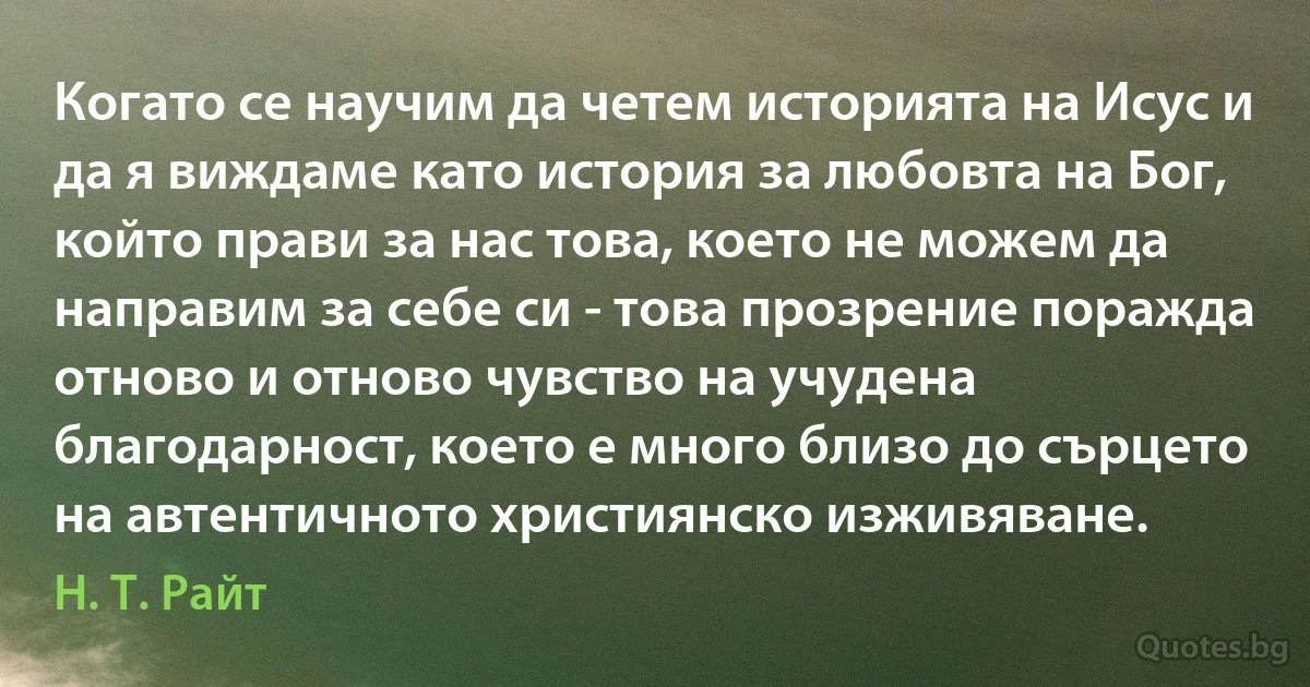 Когато се научим да четем историята на Исус и да я виждаме като история за любовта на Бог, който прави за нас това, което не можем да направим за себе си - това прозрение поражда отново и отново чувство на учудена благодарност, което е много близо до сърцето на автентичното християнско изживяване. (Н. Т. Райт)