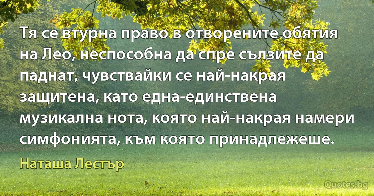 Тя се втурна право в отворените обятия на Лео, неспособна да спре сълзите да паднат, чувствайки се най-накрая защитена, като една-единствена музикална нота, която най-накрая намери симфонията, към която принадлежеше. (Наташа Лестър)