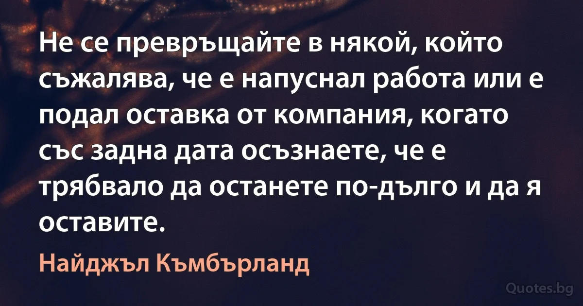 Не се превръщайте в някой, който съжалява, че е напуснал работа или е подал оставка от компания, когато със задна дата осъзнаете, че е трябвало да останете по-дълго и да я оставите. (Найджъл Къмбърланд)