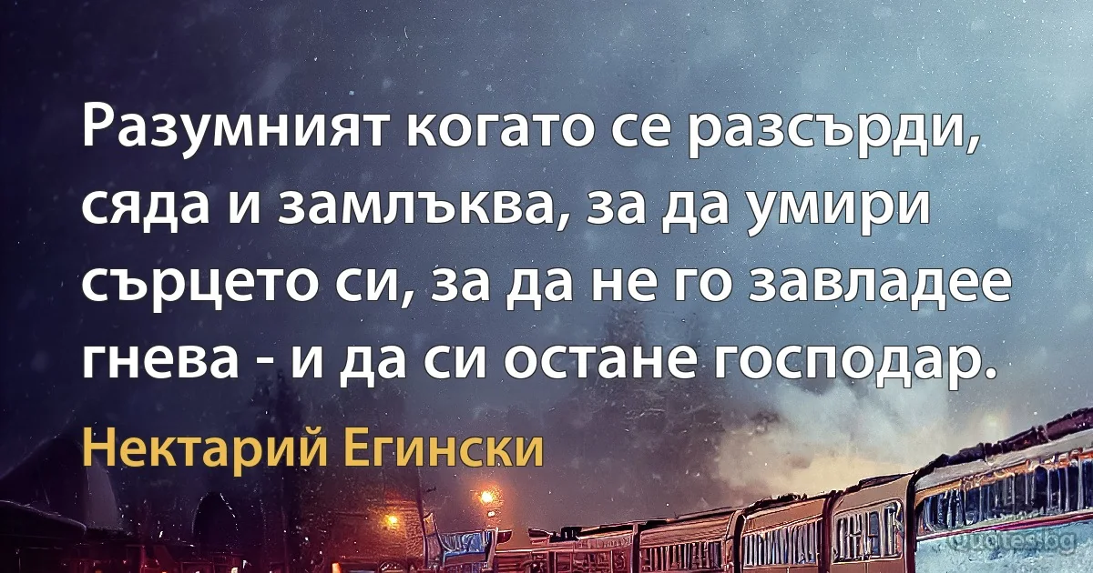 Разумният когато се разсърди, сяда и замлъква, за да умири сърцето си, за да не го завладее гнева - и да си остане господар. (Нектарий Егински)