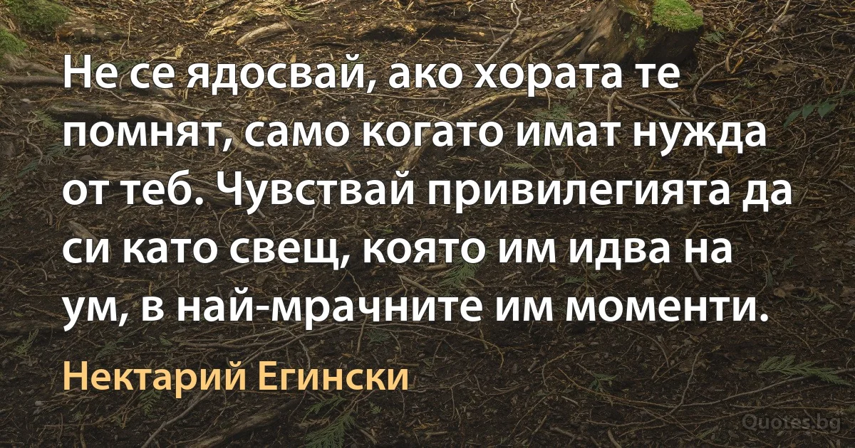 Не се ядосвай, ако хората те помнят, само когато имат нужда от теб. Чувствай привилегията да си като свещ, която им идва на ум, в най-мрачните им моменти. (Нектарий Егински)