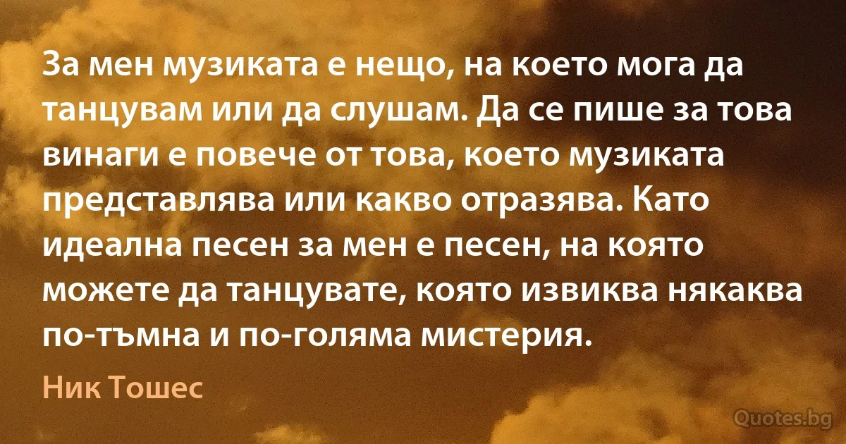 За мен музиката е нещо, на което мога да танцувам или да слушам. Да се пише за това винаги е повече от това, което музиката представлява или какво отразява. Като идеална песен за мен е песен, на която можете да танцувате, която извиква някаква по-тъмна и по-голяма мистерия. (Ник Тошес)