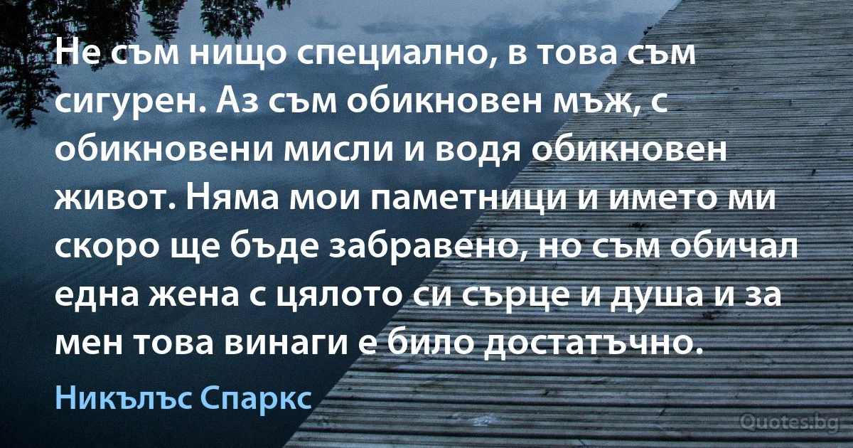 Не съм нищо специално, в това съм сигурен. Аз съм обикновен мъж, с обикновени мисли и водя обикновен живот. Няма мои паметници и името ми скоро ще бъде забравено, но съм обичал една жена с цялото си сърце и душа и за мен това винаги е било достатъчно. (Никълъс Спаркс)