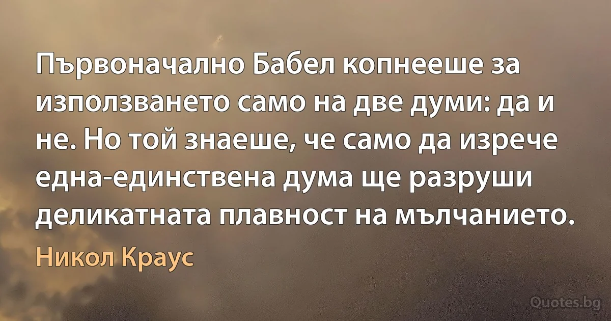 Първоначално Бабел копнееше за използването само на две думи: да и не. Но той знаеше, че само да изрече една-единствена дума ще разруши деликатната плавност на мълчанието. (Никол Краус)