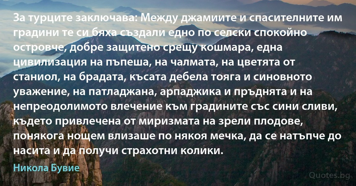 За турците заключава: Между джамиите и спасителните им градини те си бяха създали едно по селски спокойно островче, добре защитено срещу кошмара, една цивилизация на пъпеша, на чалмата, на цветята от станиол, на брадата, късата дебела тояга и синовното уважение, на патладжана, арпаджика и пръднята и на непреодолимото влечение към градините със сини сливи, където привлечена от миризмата на зрели плодове, понякога нощем влизаше по някоя мечка, да се натъпче до насита и да получи страхотни колики. (Никола Бувие)