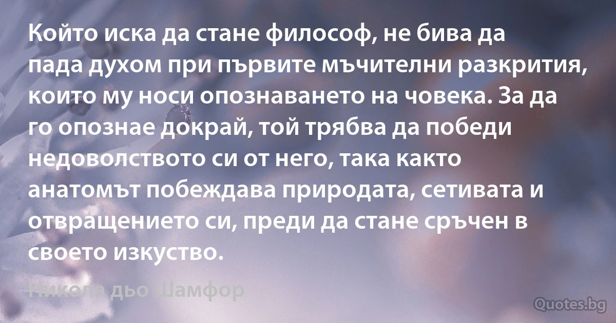 Който иска да стане философ, не бива да пада духом при първите мъчителни разкрития, които му носи опознаването на човека. За да го опознае докрай, той трябва да победи недоволството си от него, така както анатомът побеждава природата, сетивата и отвращението си, преди да стане сръчен в своето изкуство. (Никола дьо Шамфор)