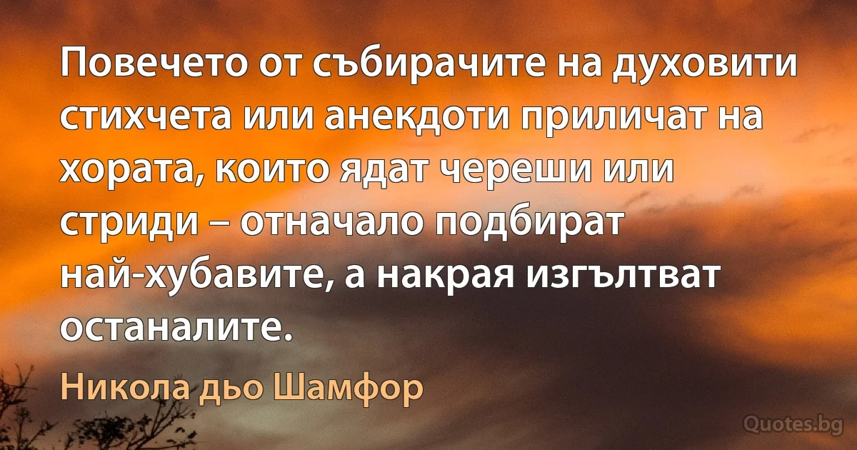 Повечето от събирачите на духовити стихчета или анекдоти приличат на хората, които ядат череши или стриди – отначало подбират най-хубавите, а накрая изгълтват останалите. (Никола дьо Шамфор)