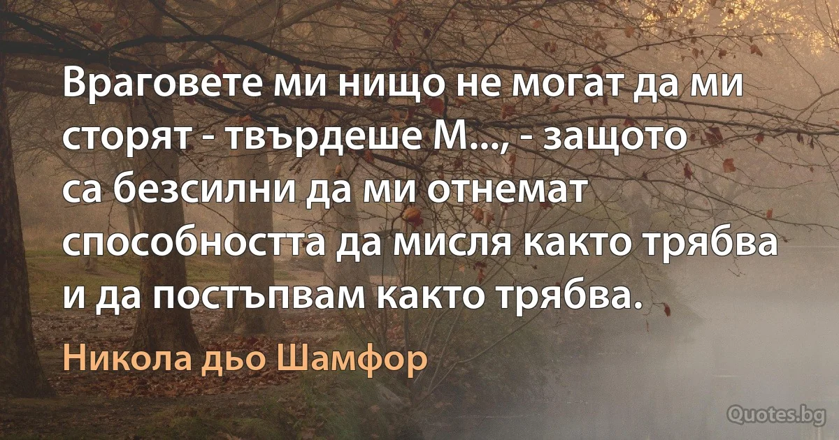 Враговете ми нищо не могат да ми сторят - твърдеше М..., - защото са безсилни да ми отнемат способността да мисля както трябва и да постъпвам както трябва. (Никола дьо Шамфор)