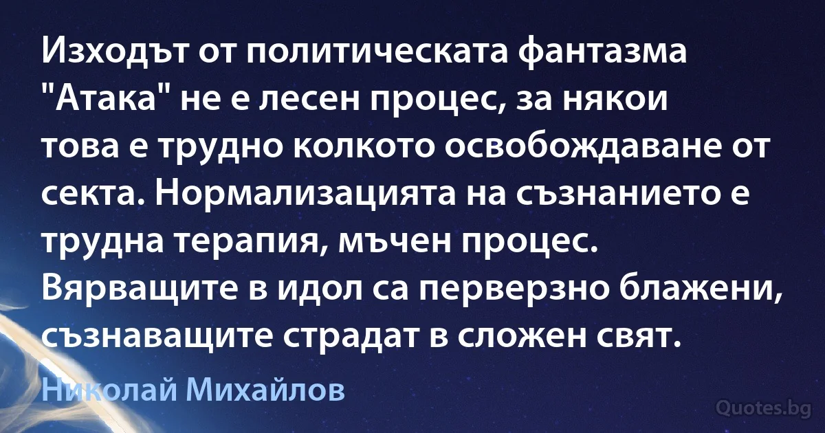 Изходът от политическата фантазма "Атака" не е лесен процес, за някои това е трудно колкото освобождаване от секта. Нормализацията на съзнанието е трудна терапия, мъчен процес. Вярващите в идол са перверзно блажени, съзнаващите страдат в сложен свят. (Николай Михайлов)