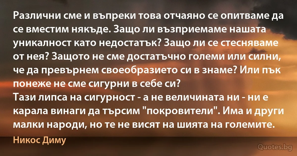 Различни сме и въпреки това отчаяно се опитваме да се вместим някъде. Защо ли възприемаме нашата уникалност като недостатък? Защо ли се стесняваме от нея? Защото не сме достатъчно големи или силни, че да превърнем своеобразието си в знаме? Или пък понеже не сме сигурни в себе си?
Тази липса на сигурност - а не величината ни - ни е карала винаги да търсим "покровители". Има и други малки народи, но те не висят на шията на големите. (Никос Диму)