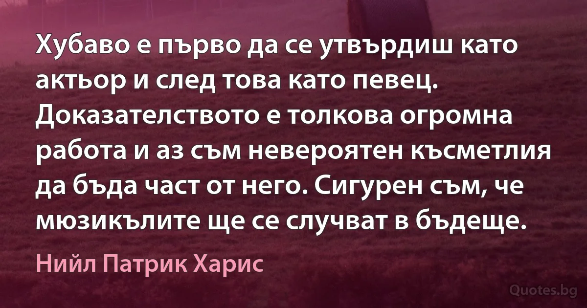 Хубаво е първо да се утвърдиш като актьор и след това като певец. Доказателството е толкова огромна работа и аз съм невероятен късметлия да бъда част от него. Сигурен съм, че мюзикълите ще се случват в бъдеще. (Нийл Патрик Харис)