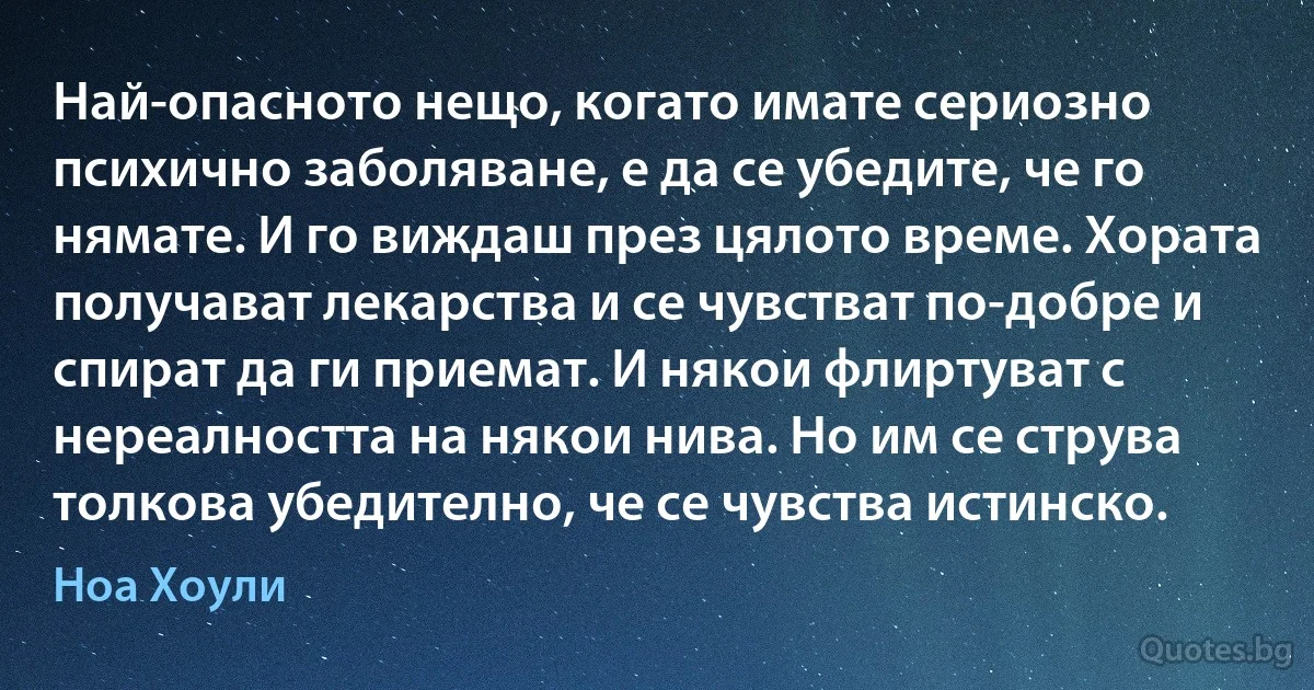 Най-опасното нещо, когато имате сериозно психично заболяване, е да се убедите, че го нямате. И го виждаш през цялото време. Хората получават лекарства и се чувстват по-добре и спират да ги приемат. И някои флиртуват с нереалността на някои нива. Но им се струва толкова убедително, че се чувства истинско. (Ноа Хоули)