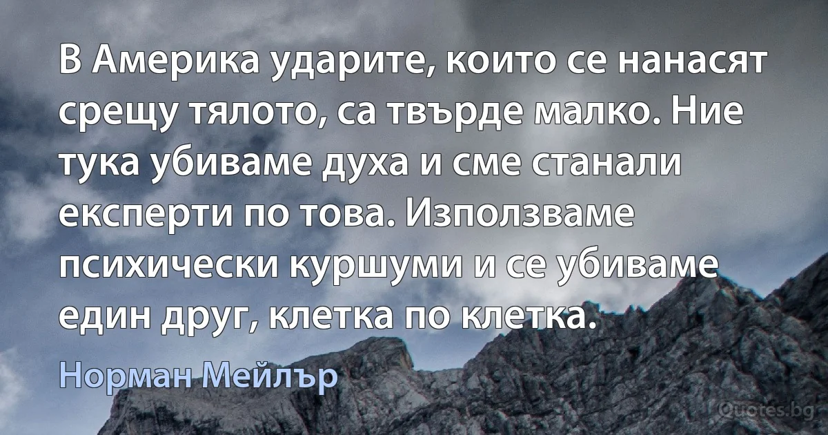 В Америка ударите, които се нанасят срещу тялото, са твърде малко. Ние тука убиваме духа и сме станали експерти по това. Използваме психически куршуми и се убиваме един друг, клетка по клетка. (Норман Мейлър)