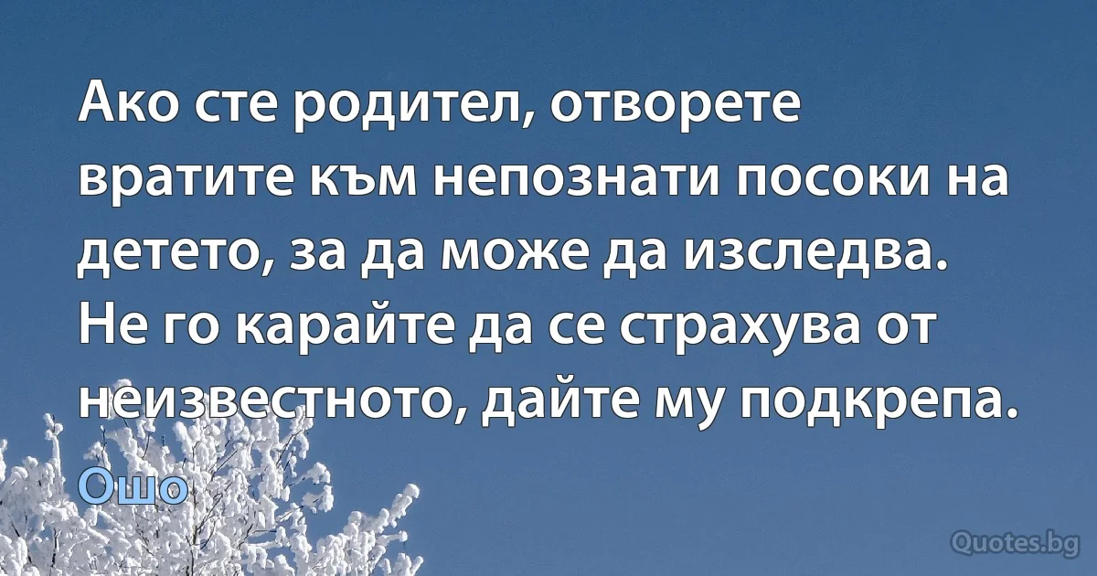 Ако сте родител, отворете вратите към непознати посоки на детето, за да може да изследва. Не го карайте да се страхува от неизвестното, дайте му подкрепа. (Ошо)