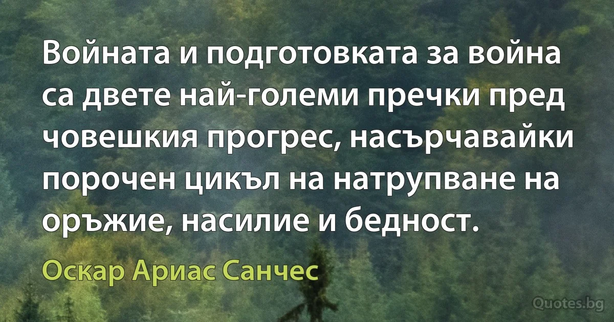 Войната и подготовката за война са двете най-големи пречки пред човешкия прогрес, насърчавайки порочен цикъл на натрупване на оръжие, насилие и бедност. (Оскар Ариас Санчес)