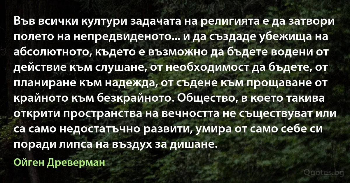 Във всички култури задачата на религията е да затвори полето на непредвиденото... и да създаде убежища на абсолютното, където е възможно да бъдете водени от действие към слушане, от необходимост да бъдете, от планиране към надежда, от съдене към прощаване от крайното към безкрайното. Общество, в което такива открити пространства на вечността не съществуват или са само недостатъчно развити, умира от само себе си поради липса на въздух за дишане. (Ойген Древерман)