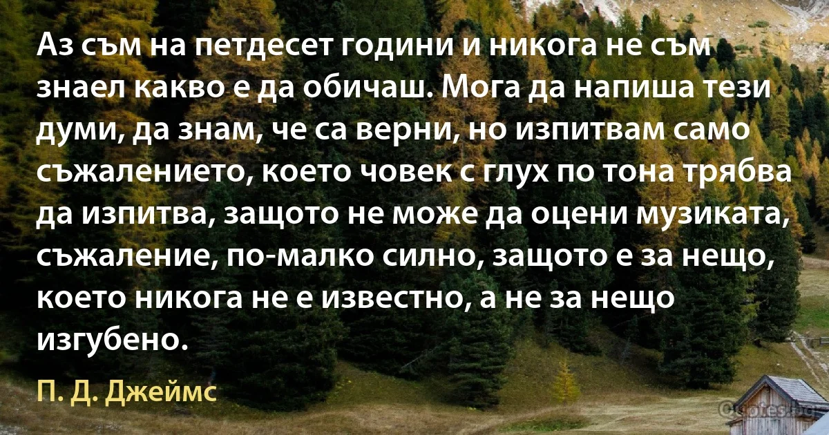 Аз съм на петдесет години и никога не съм знаел какво е да обичаш. Мога да напиша тези думи, да знам, че са верни, но изпитвам само съжалението, което човек с глух по тона трябва да изпитва, защото не може да оцени музиката, съжаление, по-малко силно, защото е за нещо, което никога не е известно, а не за нещо изгубено. (П. Д. Джеймс)